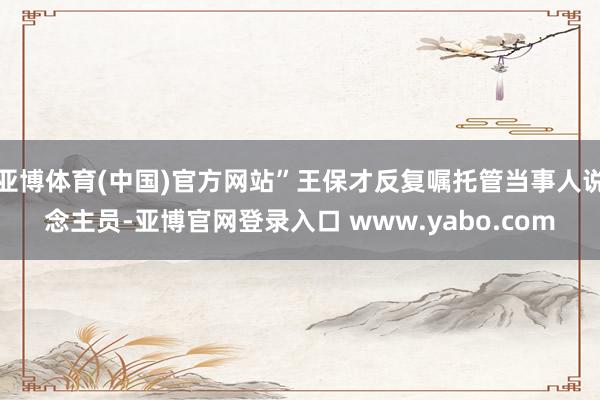 亚博体育(中国)官方网站”王保才反复嘱托管当事人说念主员-亚博官网登录入口 www.yabo.com