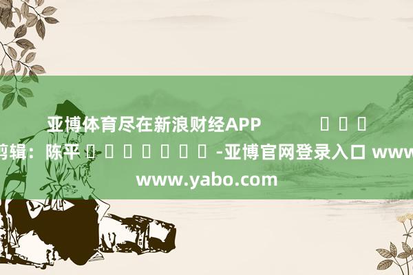 亚博体育尽在新浪财经APP            						累赘剪辑：陈平 							-亚博官网登录入口 www.yabo.com