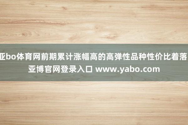 亚bo体育网前期累计涨幅高的高弹性品种性价比着落-亚博官网登录入口 www.yabo.com