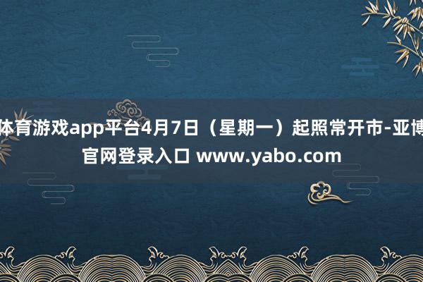 体育游戏app平台4月7日（星期一）起照常开市-亚博官网登录入口 www.yabo.com