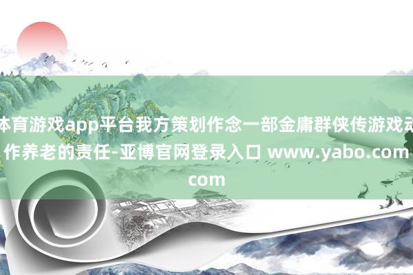体育游戏app平台我方策划作念一部金庸群侠传游戏动作养老的责任-亚博官网登录入口 www.yabo.com