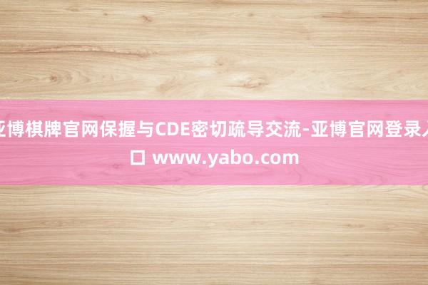 亚博棋牌官网保握与CDE密切疏导交流-亚博官网登录入口 www.yabo.com