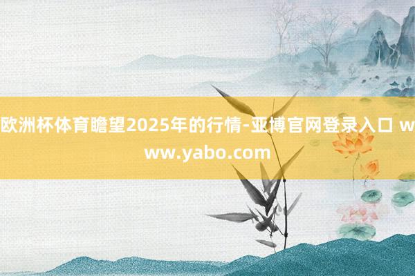 欧洲杯体育　　瞻望2025年的行情-亚博官网登录入口 www.yabo.com