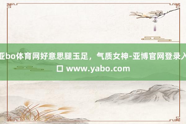 亚bo体育网好意思腿玉足，气质女神-亚博官网登录入口 www.yabo.com