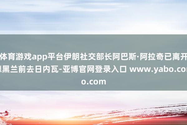 体育游戏app平台伊朗社交部长阿巴斯·阿拉奇已离开德黑兰前去日内瓦-亚博官网登录入口 www.yabo.com