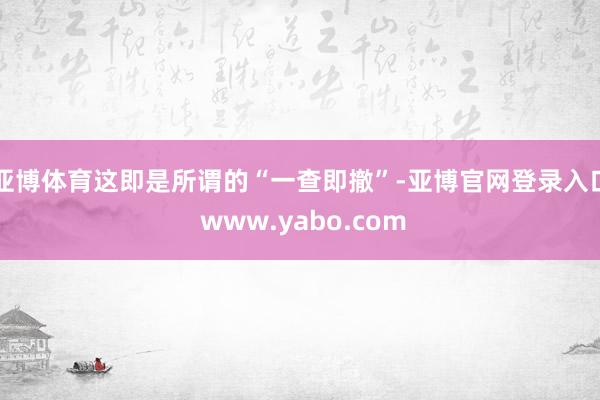 亚博体育这即是所谓的“一查即撤”-亚博官网登录入口 www.yabo.com