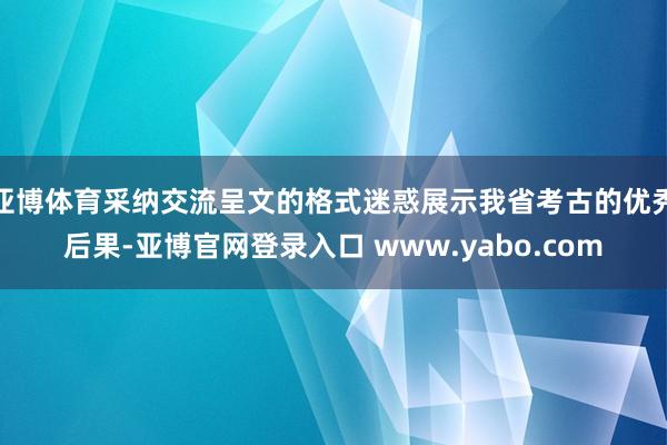 亚博体育采纳交流呈文的格式迷惑展示我省考古的优秀后果-亚博官网登录入口 www.yabo.com