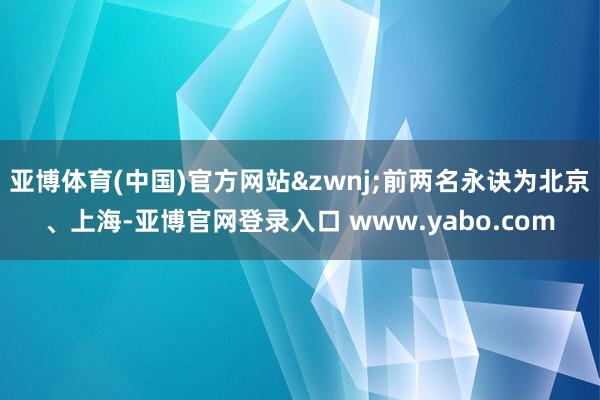 亚博体育(中国)官方网站&zwnj;前两名永诀为北京、上海-亚博官网登录入口 www.yabo.com