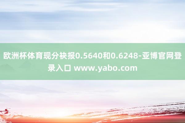 欧洲杯体育现分袂报0.5640和0.6248-亚博官网登录入口 www.yabo.com