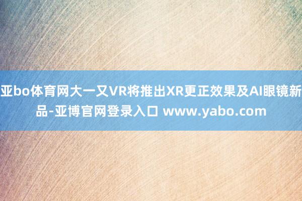 亚bo体育网大一又VR将推出XR更正效果及AI眼镜新品-亚博官网登录入口 www.yabo.com