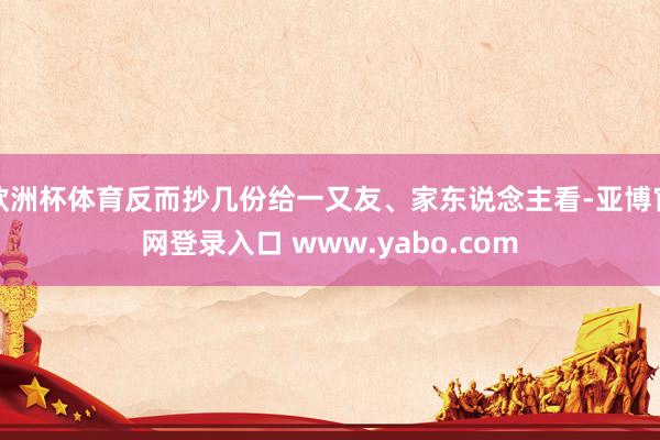 欧洲杯体育反而抄几份给一又友、家东说念主看-亚博官网登录入口 www.yabo.com