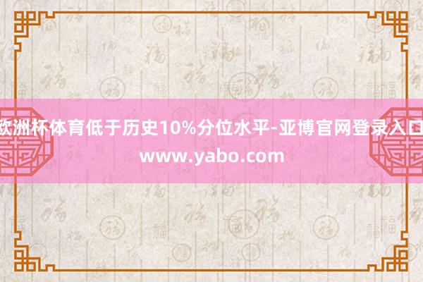 欧洲杯体育低于历史10%分位水平-亚博官网登录入口 www.yabo.com