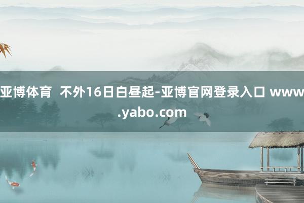 亚博体育  不外16日白昼起-亚博官网登录入口 www.yabo.com