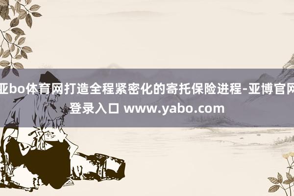 亚bo体育网打造全程紧密化的寄托保险进程-亚博官网登录入口 www.yabo.com