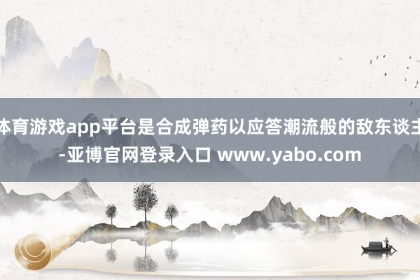 体育游戏app平台是合成弹药以应答潮流般的敌东谈主-亚博官网登录入口 www.yabo.com