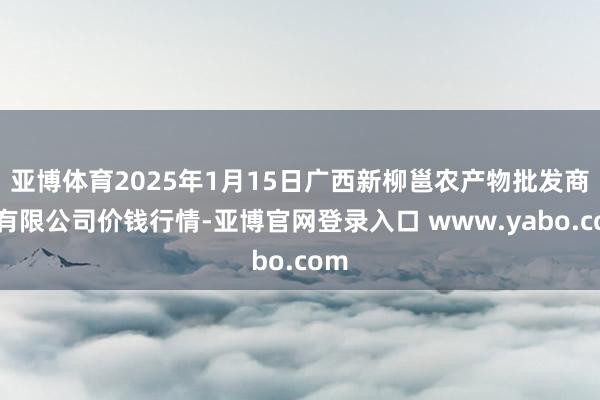 亚博体育2025年1月15日广西新柳邕农产物批发商场有限公司价钱行情-亚博官网登录入口 www.yabo.com
