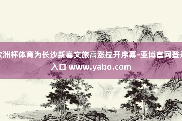 欧洲杯体育为长沙新春文旅高涨拉开序幕-亚博官网登录入口 www.yabo.com