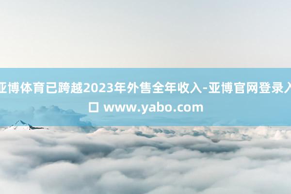 亚博体育已跨越2023年外售全年收入-亚博官网登录入口 www.yabo.com