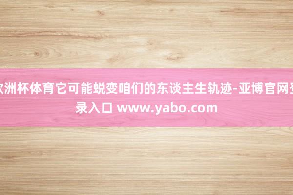 欧洲杯体育它可能蜕变咱们的东谈主生轨迹-亚博官网登录入口 www.yabo.com