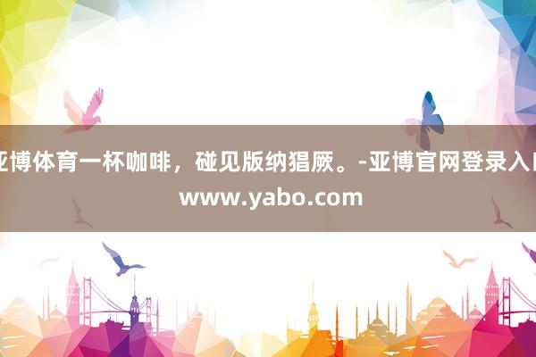 亚博体育一杯咖啡，碰见版纳猖厥。-亚博官网登录入口 www.yabo.com