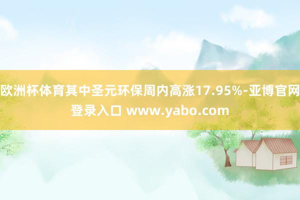 欧洲杯体育其中圣元环保周内高涨17.95%-亚博官网登录入口 www.yabo.com