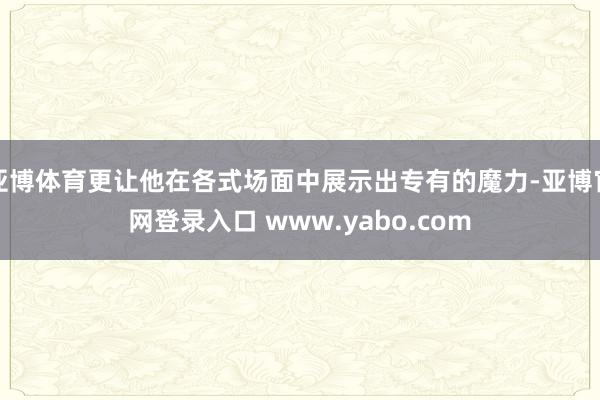 亚博体育更让他在各式场面中展示出专有的魔力-亚博官网登录入口 www.yabo.com