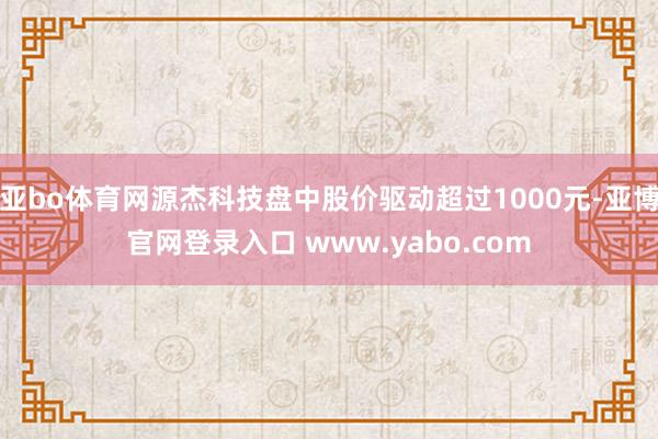 亚bo体育网源杰科技盘中股价驱动超过1000元-亚博官网登录入口 www.yabo.com