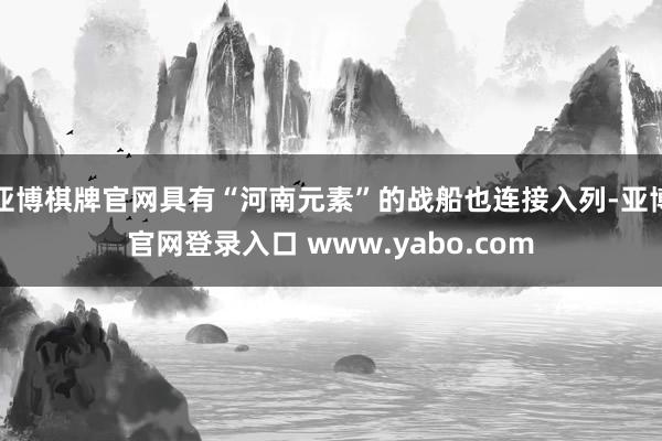 亚博棋牌官网具有“河南元素”的战船也连接入列-亚博官网登录入口 www.yabo.com