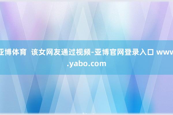 亚博体育  该女网友通过视频-亚博官网登录入口 www.yabo.com