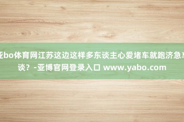 亚bo体育网江苏这边这样多东谈主心爱堵车就跑济急车谈？-亚博官网登录入口 www.yabo.com