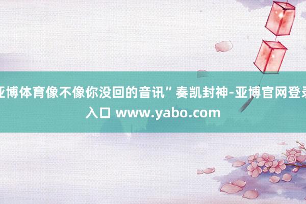 亚博体育像不像你没回的音讯”奏凯封神-亚博官网登录入口 www.yabo.com