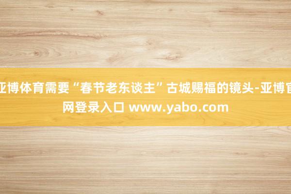 亚博体育需要“春节老东谈主”古城赐福的镜头-亚博官网登录入口 www.yabo.com