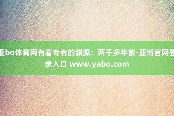 亚bo体育网有着专有的渊源：两千多年前-亚博官网登录入口 www.yabo.com