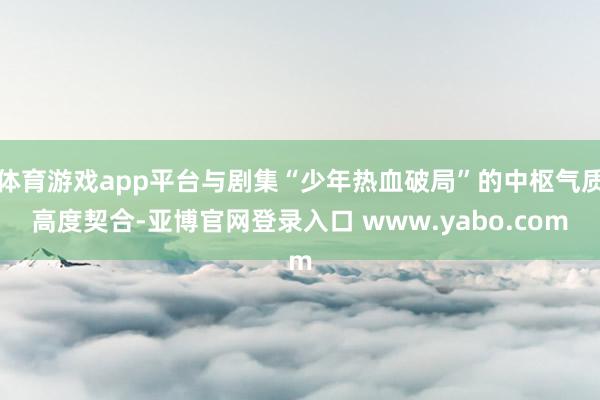 体育游戏app平台与剧集“少年热血破局”的中枢气质高度契合-亚博官网登录入口 www.yabo.com