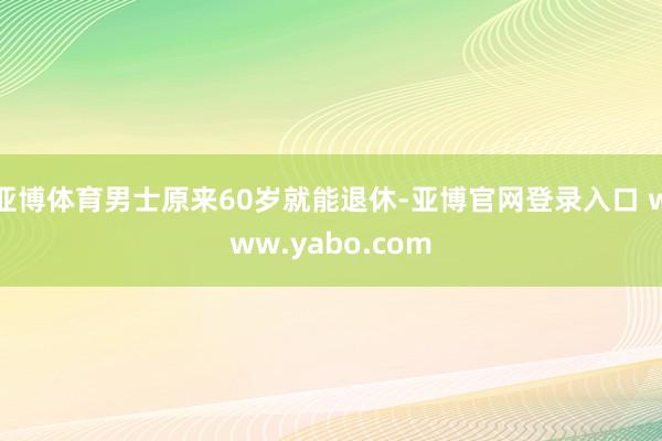 亚博体育男士原来60岁就能退休-亚博官网登录入口 www.yabo.com