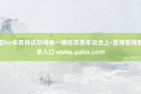 亚bo体育网顷刻间被一辆在济急车说念上-亚博官网登录入口 www.yabo.com