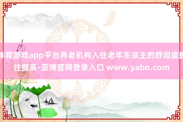 体育游戏app平台养老机构入住老年东谈主的舒坦度握住提高-亚博官网登录入口 www.yabo.com