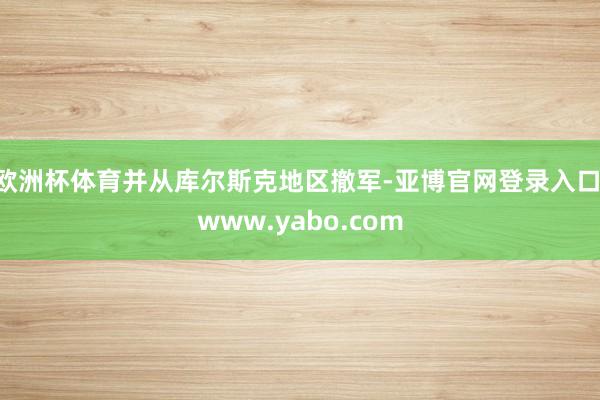 欧洲杯体育并从库尔斯克地区撤军-亚博官网登录入口 www.yabo.com