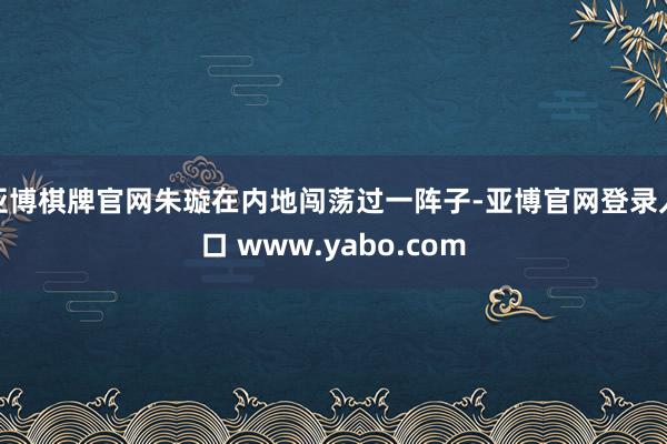 亚博棋牌官网朱璇在内地闯荡过一阵子-亚博官网登录入口 www.yabo.com
