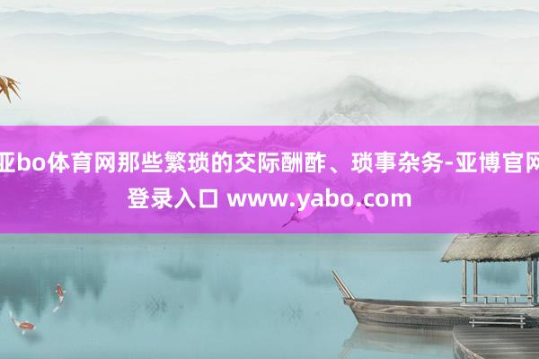 亚bo体育网那些繁琐的交际酬酢、琐事杂务-亚博官网登录入口 www.yabo.com