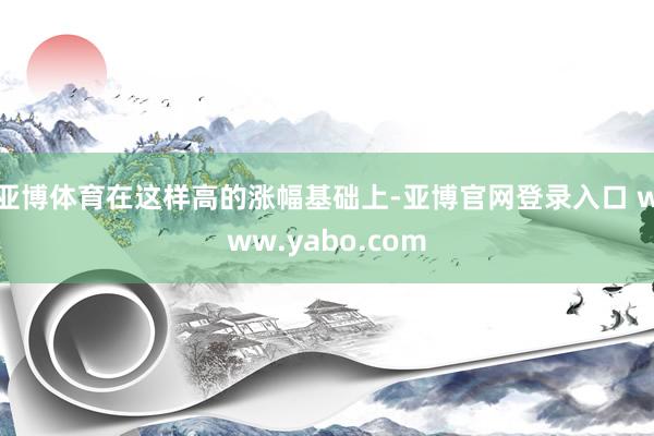 亚博体育在这样高的涨幅基础上-亚博官网登录入口 www.yabo.com