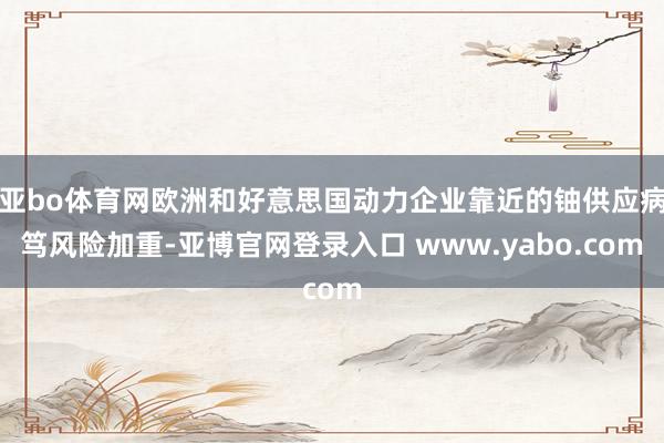 亚bo体育网欧洲和好意思国动力企业靠近的铀供应病笃风险加重-亚博官网登录入口 www.yabo.com