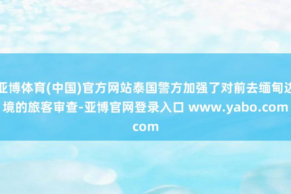 亚博体育(中国)官方网站泰国警方加强了对前去缅甸边境的旅客审查-亚博官网登录入口 www.yabo.com