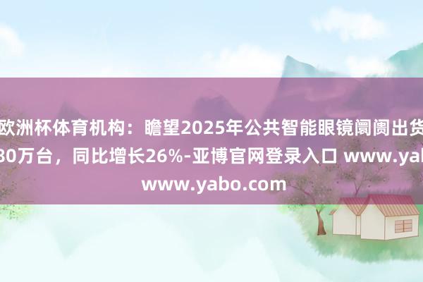 欧洲杯体育机构：瞻望2025年公共智能眼镜阛阓出货量为1280万台，同比增长26%-亚博官网登录入口 www.yabo.com