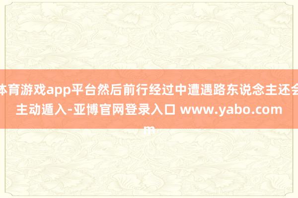 体育游戏app平台然后前行经过中遭遇路东说念主还会主动遁入-亚博官网登录入口 www.yabo.com