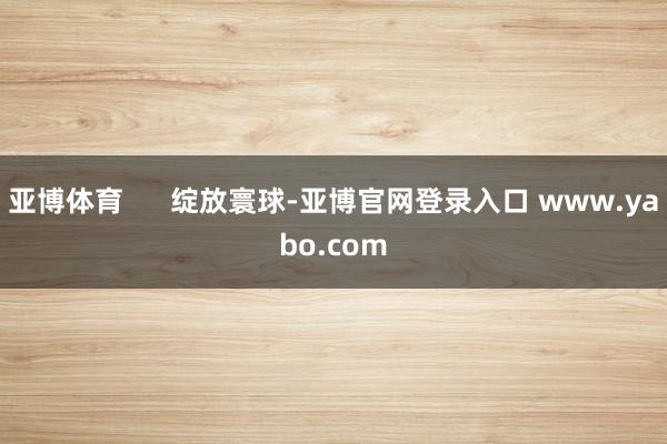 亚博体育      绽放寰球-亚博官网登录入口 www.yabo.com