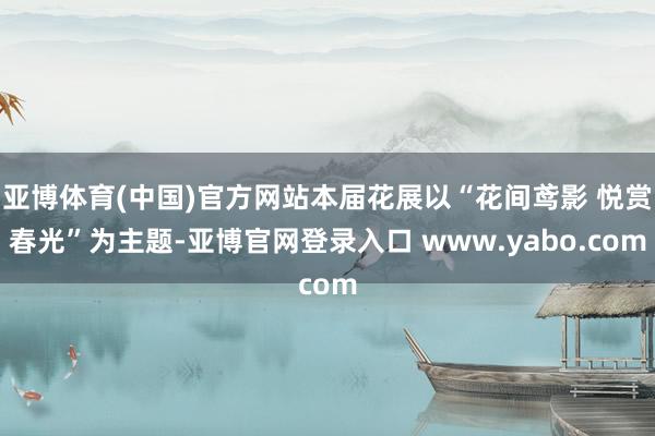 亚博体育(中国)官方网站本届花展以“花间鸢影 悦赏春光”为主题-亚博官网登录入口 www.yabo.com