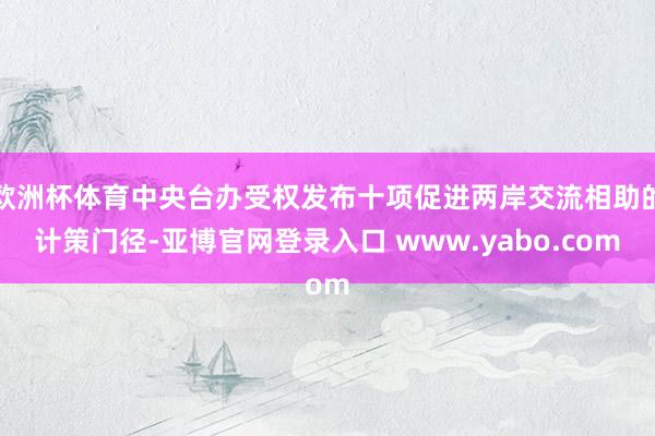 欧洲杯体育中央台办受权发布十项促进两岸交流相助的计策门径-亚博官网登录入口 www.yabo.com