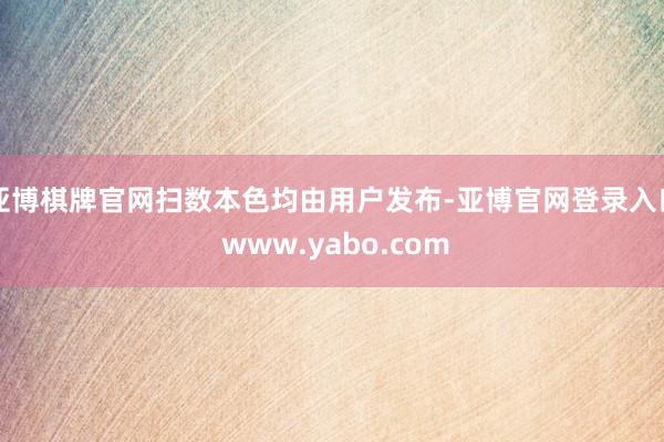 亚博棋牌官网扫数本色均由用户发布-亚博官网登录入口 www.yabo.com