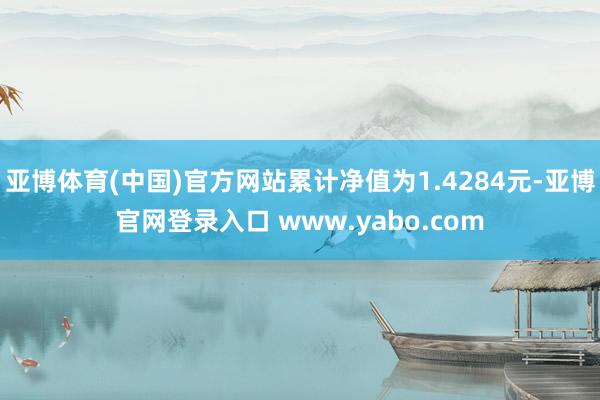 亚博体育(中国)官方网站累计净值为1.4284元-亚博官网登录入口 www.yabo.com